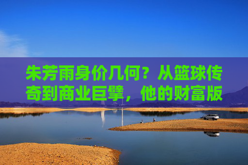 朱芳雨身价几何?从篮球传奇到商业巨擘,他的财富版图有多大?朱芳雨,从篮球传奇到商业巨擘的财富版图 朱芳雨身价几何?从篮球传奇到商业巨擘,他的财富版图有多大?朱芳雨,从篮球传奇到商业巨擘的财富版图