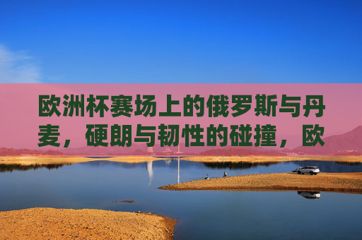 欧洲杯赛场上的俄罗斯与丹麦,硬朗与韧性的碰撞,欧洲杯硬朗俄罗斯对阵韧性丹麦,赛场风格碰撞 欧洲杯赛场上的俄罗斯与丹麦,硬朗与韧性的碰撞,欧洲杯硬朗俄罗斯对阵韧性丹麦,赛场风格碰撞
