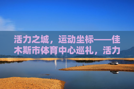 活力之城,运动坐标——佳木斯市体育中心巡礼,活力之城运动坐标,佳木斯市体育中心巡礼 活力之城,运动坐标——佳木斯市体育中心巡礼,活力之城运动坐标,佳木斯市体育中心巡礼