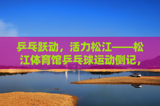 乒乓跃动,活力松江——松江体育馆乒乓球运动侧记,乒乓跃动活力松江,松江体育馆运动侧记 乒乓跃动,活力松江——松江体育馆乒乓球运动侧记,乒乓跃动活力松江,松江体育馆运动侧记