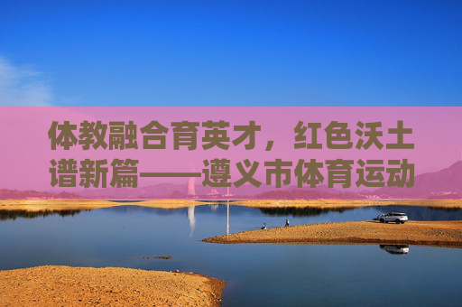 体教融合育英才,红色沃土谱新篇——遵义市体育运动学校发展纪实,体教融合育英才 红色沃土谱新篇 体教融合育英才,红色沃土谱新篇——遵义市体育运动学校发展纪实,体教融合育英才 红色沃土谱新篇