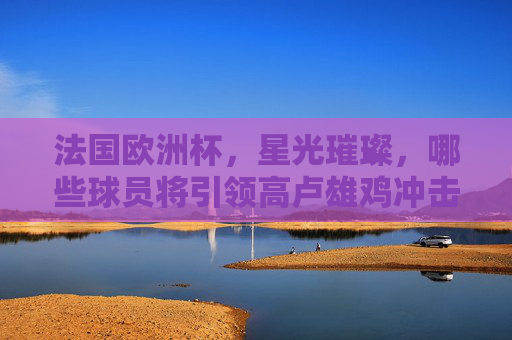 法国欧洲杯,星光璀璨,哪些球员将引领高卢雄鸡冲击冠军?法国欧洲杯,高卢雄鸡星光领衔冲击冠军 法国欧洲杯,星光璀璨,哪些球员将引领高卢雄鸡冲击冠军?法国欧洲杯,高卢雄鸡星光领衔冲击冠军