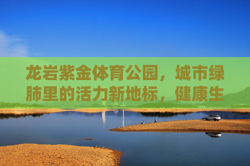龙岩紫金体育公园，城市绿肺里的活力新地标，健康生活的诗意栖息地，龙岩紫金体育公园，城市绿肺的活力诗意栖息地