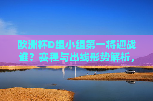 欧洲杯D组小组第一将迎战谁？赛程与出线形势解析，欧洲杯D组小组第一对阵赛程及出线形势解析