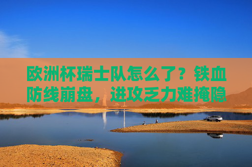 欧洲杯瑞士队怎么了？铁血防线崩盘，进攻乏力难掩隐忧，欧洲杯瑞士队，铁血防线崩盘，进攻乏力难掩隐忧
