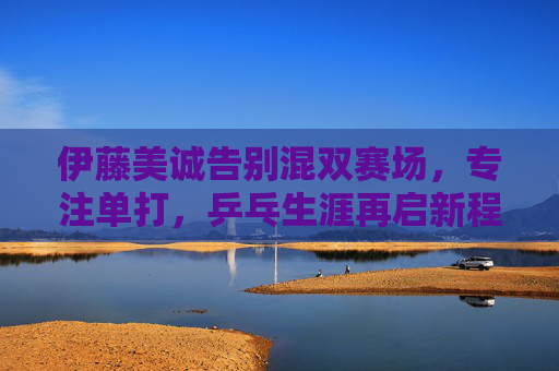 伊藤美诚告别混双赛场,专注单打,乒乓生涯再启新程,伊藤美诚告别混双 专注单打开启乒乓生涯新程 伊藤美诚告别混双赛场,专注单打,乒乓生涯再启新程,伊藤美诚告别混双 专注单打开启乒乓生涯新程