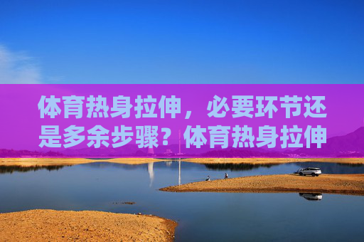 体育热身拉伸，必要环节还是多余步骤？体育热身拉伸，必要还是多余？