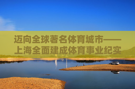 迈向全球著名体育城市——上海全面建成体育事业纪实,上海迈向全球著名体育城市纪实 迈向全球著名体育城市——上海全面建成体育事业纪实,上海迈向全球著名体育城市纪实