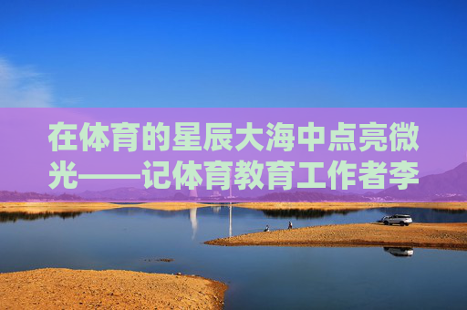 在体育的星辰大海中点亮微光——记体育教育工作者李伟建,点亮体育星辰大海的微光——李伟建 在体育的星辰大海中点亮微光——记体育教育工作者李伟建,点亮体育星辰大海的微光——李伟建