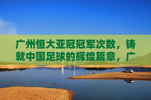 广州恒大亚冠冠军次数，铸就中国足球的辉煌篇章，广州恒大亚冠冠军次数，铸就中国足球辉煌