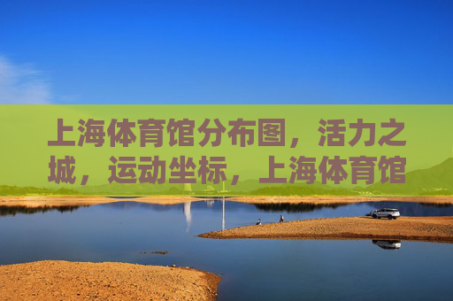 上海体育馆分布图,活力之城,运动坐标,上海体育馆分布图,活力之城的运动坐标 上海体育馆分布图,活力之城,运动坐标,上海体育馆分布图,活力之城的运动坐标