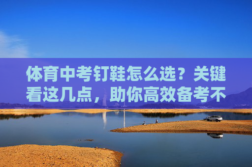 体育中考钉鞋怎么选?关键看这几点,助你高效备考不踩坑! 体育中考钉鞋怎么选?关键看这几点,助你高效备考不踩坑!