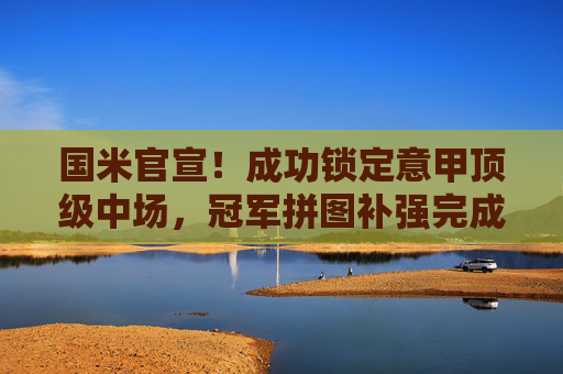 国米官宣！成功锁定意甲顶级中场，冠军拼图补强完成，国米官宣锁定意甲顶级中场，冠军拼图补强完成