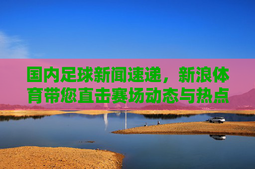 国内足球新闻速递，新浪体育带您直击赛场动态与热点话题，国内足球新闻速递，新浪体育直击赛场动态与热点