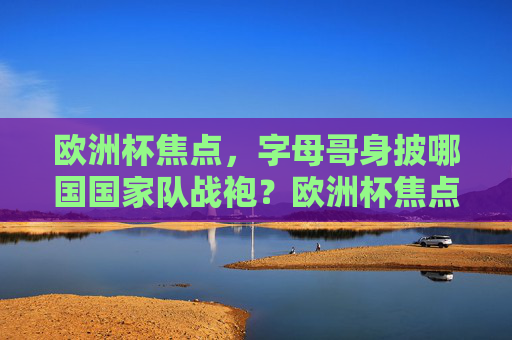 欧洲杯焦点,字母哥身披哪国国家队战袍?欧洲杯焦点,字母哥身披哪国国家队战袍? 欧洲杯焦点,字母哥身披哪国国家队战袍?欧洲杯焦点,字母哥身披哪国国家队战袍?