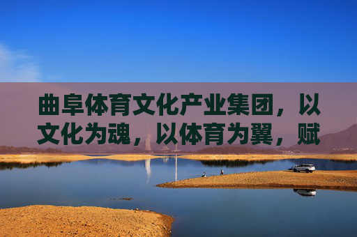 曲阜体育文化产业集团，以文化为魂，以体育为翼，赋能新时代文旅融合，曲阜体育文化产业集团，文化为魂体育为翼赋能新时代文旅融合