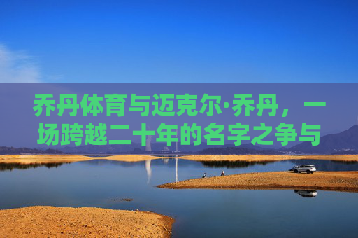乔丹体育与迈克尔·乔丹，一场跨越二十年的名字之争与商业迷思