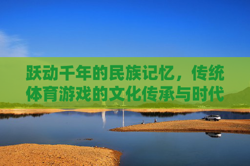 跃动千年的民族记忆，传统体育游戏的文化传承与时代新生，跃动千年的民族记忆，传统体育游戏的传承与新生