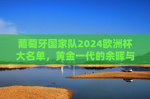葡萄牙国家队2024欧洲杯大名单,黄金一代的余晖与新一代的锋芒,葡萄牙2024欧洲杯大名单,黄金一代余晖与新一代锋芒 葡萄牙国家队2024欧洲杯大名单,黄金一代的余晖与新一代的锋芒,葡萄牙2024欧洲杯大名单,黄金一代余晖与新一代锋芒