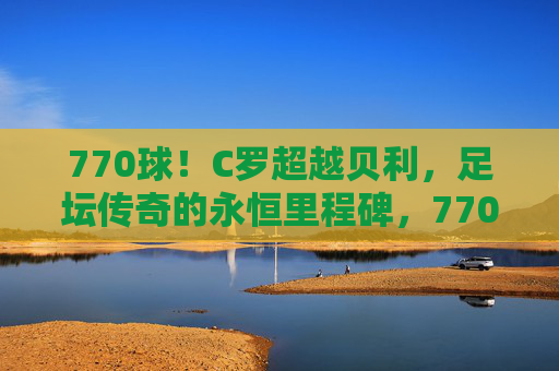 770球!C罗超越贝利,足坛传奇的永恒里程碑,770球!C罗超越贝利,足坛传奇永恒里程碑 770球!C罗超越贝利,足坛传奇的永恒里程碑,770球!C罗超越贝利,足坛传奇永恒里程碑