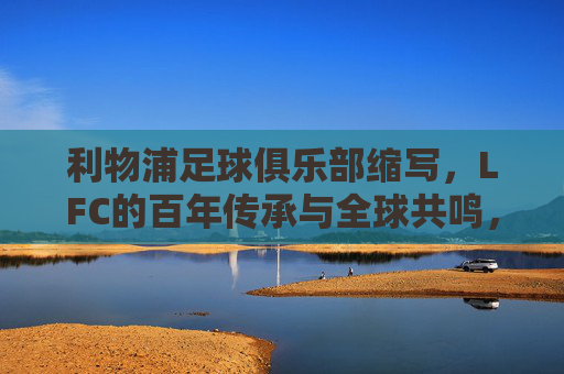 利物浦足球俱乐部缩写,LFC的百年传承与全球共鸣,LFC,百年传承与全球共鸣 利物浦足球俱乐部缩写,LFC的百年传承与全球共鸣,LFC,百年传承与全球共鸣
