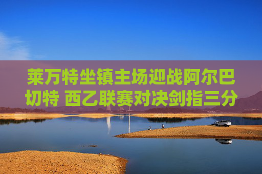 莱万特坐镇主场迎战阿尔巴切特 西乙联赛对决剑指三分,莱万特主场迎战阿尔巴切特 西乙对决剑指三分 莱万特坐镇主场迎战阿尔巴切特 西乙联赛对决剑指三分,莱万特主场迎战阿尔巴切特 西乙对决剑指三分