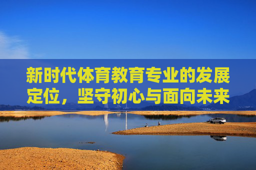 新时代体育教育专业的发展定位,坚守初心与面向未来的融合 新时代体育教育专业的发展定位,坚守初心与面向未来的融合