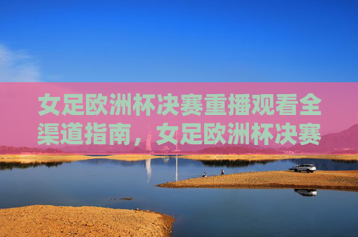 女足欧洲杯决赛重播观看全渠道指南，女足欧洲杯决赛重播观看全渠道指南