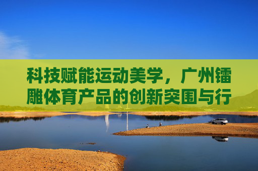 科技赋能运动美学，广州镭雕体育产品的创新突围与行业引领，科技赋能运动美学，镭雕体育创新引领行业突围