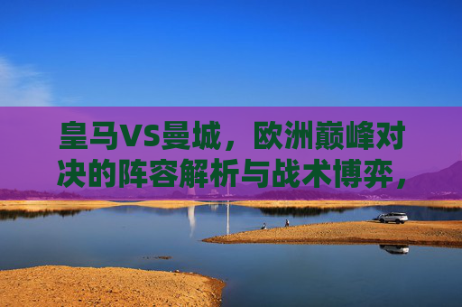 皇马VS曼城，欧洲巅峰对决的阵容解析与战术博弈，皇马VS曼城，巅峰对决的阵容解析与战术博弈