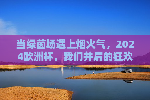 当绿茵场遇上烟火气，2024欧洲杯，我们并肩的狂欢夜，2024欧洲杯，绿茵烟火夜，并肩狂欢