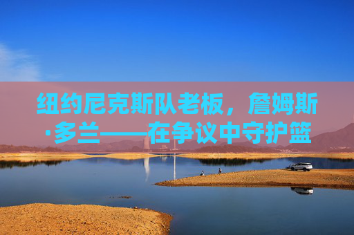 纽约尼克斯队老板,詹姆斯·多兰——在争议中守护篮球麦加的掌舵人,多兰,争议中守护篮球麦加的尼克斯掌舵人 纽约尼克斯队老板,詹姆斯·多兰——在争议中守护篮球麦加的掌舵人,多兰,争议中守护篮球麦加的尼克斯掌舵人