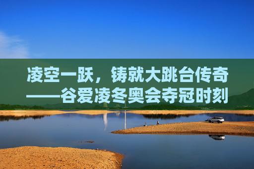凌空一跃，铸就大跳台传奇——谷爱凌冬奥会夺冠时刻，谷爱凌凌空一跃铸就大跳台冬奥传奇