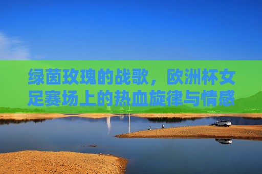 绿茵玫瑰的战歌,欧洲杯女足赛场上的热血旋律与情感共鸣,绿茵玫瑰战歌,欧洲杯女足的热血共鸣 绿茵玫瑰的战歌,欧洲杯女足赛场上的热血旋律与情感共鸣,绿茵玫瑰战歌,欧洲杯女足的热血共鸣