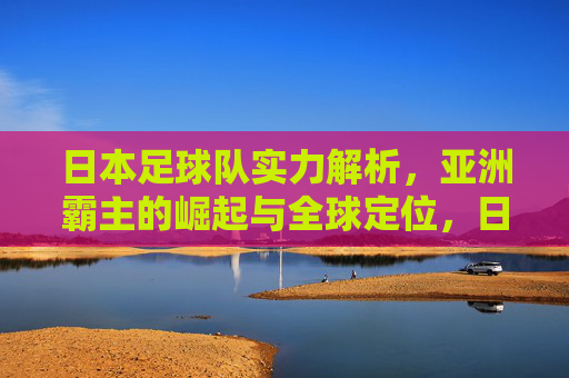 日本足球队实力解析，亚洲霸主的崛起与全球定位，日本足球实力解析，亚洲霸主崛起与全球定位