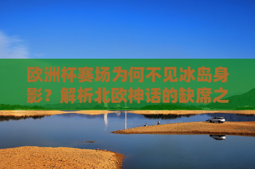 欧洲杯赛场为何不见冰岛身影?解析北欧神话的缺席之谜,欧洲杯冰岛缺席,北欧神话的缺席之谜 欧洲杯赛场为何不见冰岛身影?解析北欧神话的缺席之谜,欧洲杯冰岛缺席,北欧神话的缺席之谜