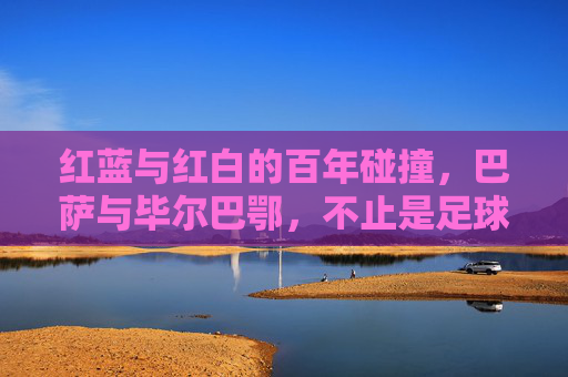 红蓝与红白的百年碰撞,巴萨与毕尔巴鄂,不止是足球的对抗,百年红蓝红白对决,巴萨毕尔巴鄂不止是足球 红蓝与红白的百年碰撞,巴萨与毕尔巴鄂,不止是足球的对抗,百年红蓝红白对决,巴萨毕尔巴鄂不止是足球