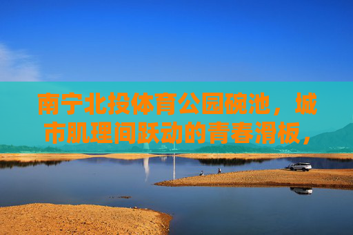 南宁北投体育公园碗池，城市肌理间跃动的青春滑板，南宁北投体育公园碗池，青春滑板跃动于城市肌理