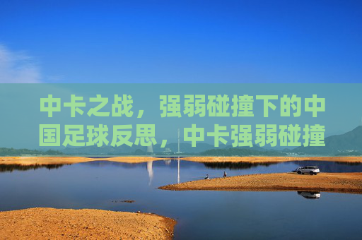 中卡之战,强弱碰撞下的中国足球反思,中卡强弱碰撞,中国足球的反思 中卡之战,强弱碰撞下的中国足球反思,中卡强弱碰撞,中国足球的反思