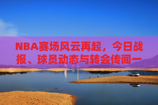 NBA赛场风云再起,今日战报、球员动态与转会传闻一览,NBA今日战报,球员动态与转会传闻一览 NBA赛场风云再起,今日战报、球员动态与转会传闻一览,NBA今日战报,球员动态与转会传闻一览