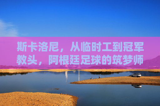 斯卡洛尼，从临时工到冠军教头，阿根廷足球的筑梦师，斯卡洛尼，从临时工到阿根廷足球筑梦师