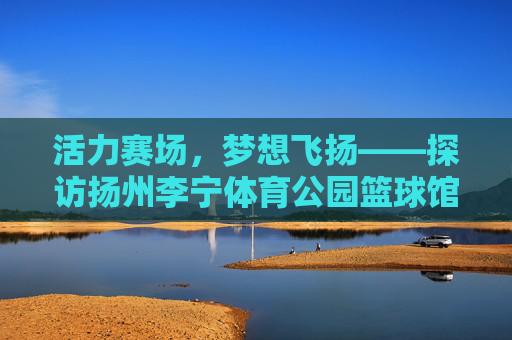 活力赛场,梦想飞扬——探访扬州李宁体育公园篮球馆,活力赛场,梦想飞扬——扬州李宁体育公园篮球馆 活力赛场,梦想飞扬——探访扬州李宁体育公园篮球馆,活力赛场,梦想飞扬——扬州李宁体育公园篮球馆