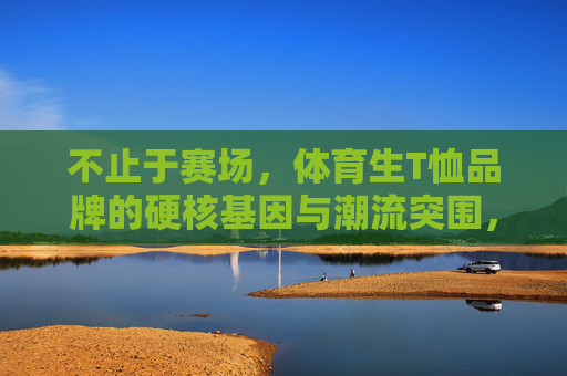 不止于赛场,体育生T恤品牌的硬核基因与潮流突围,不止于赛场,体育生T恤品牌的硬核基因与潮流突围 不止于赛场,体育生T恤品牌的硬核基因与潮流突围,不止于赛场,体育生T恤品牌的硬核基因与潮流突围