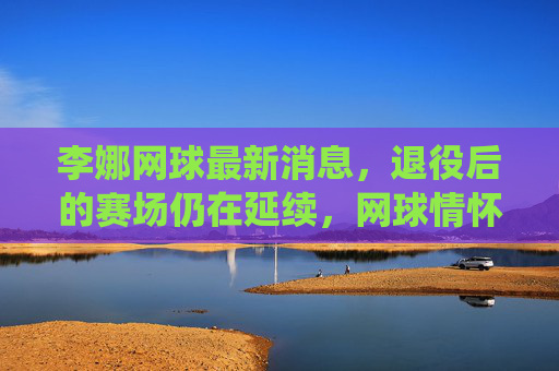 李娜网球最新消息,退役后的赛场仍在延续,网球情怀点亮新生代,李娜退役赛场延续,网球情怀点亮新生代 李娜网球最新消息,退役后的赛场仍在延续,网球情怀点亮新生代,李娜退役赛场延续,网球情怀点亮新生代