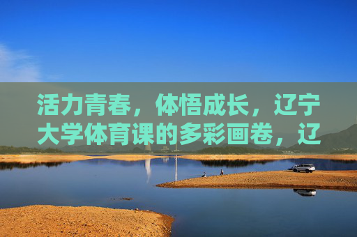活力青春,体悟成长,辽宁大学体育课的多彩画卷,辽宁大学体育课,活力青春体悟成长的多彩画卷 活力青春,体悟成长,辽宁大学体育课的多彩画卷,辽宁大学体育课,活力青春体悟成长的多彩画卷