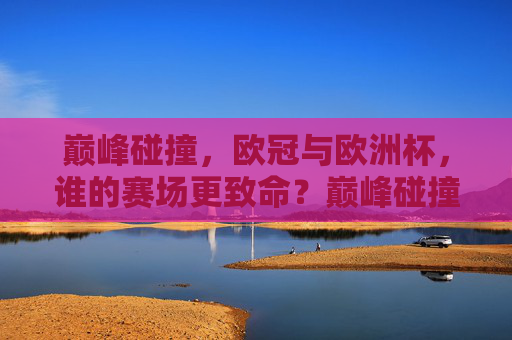 巅峰碰撞,欧冠与欧洲杯,谁的赛场更致命?巅峰碰撞,欧冠与欧洲杯,谁的赛场更致命? 巅峰碰撞,欧冠与欧洲杯,谁的赛场更致命?巅峰碰撞,欧冠与欧洲杯,谁的赛场更致命?