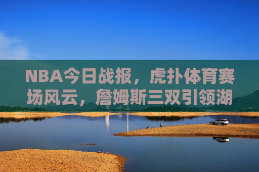 NBA今日战报，虎扑体育赛场风云，詹姆斯三双引领湖人逆转，东契奇狂砍40分率队取胜，詹姆斯三双引领湖人逆转，东契奇狂砍40分率队取胜