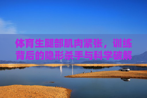 体育生腿部肌肉紧张，训练背后的隐形杀手与科学破解之道，体育生腿部肌肉紧张，训练背后的隐形杀手与科学破解之道
