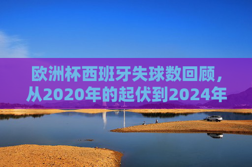 欧洲杯西班牙失球数回顾，从2020年的起伏到2024年的韧性，欧洲杯西班牙失球数，2020起伏到2024韧性