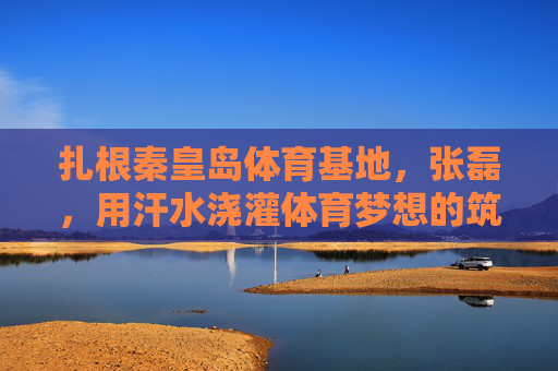 扎根秦皇岛体育基地,张磊,用汗水浇灌体育梦想的筑梦者,扎根秦皇岛体育基地,张磊用汗水浇灌体育梦想的筑梦者 扎根秦皇岛体育基地,张磊,用汗水浇灌体育梦想的筑梦者,扎根秦皇岛体育基地,张磊用汗水浇灌体育梦想的筑梦者
